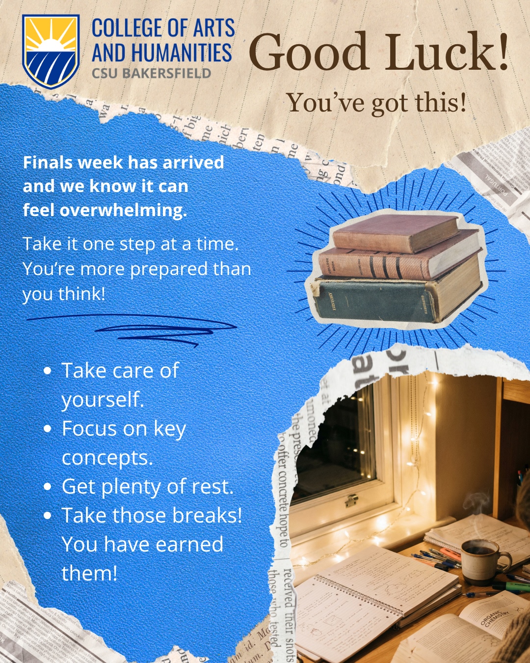 Motivational finals week graphic from the CSU Bakersfield College of Arts and Humanities. The design features torn-paper textures in blue and beige with the college logo at the top left. Large text reads, “Good Luck! You’ve got this!” Additional text says, “Finals week has arrived and we know it can feel overwhelming. Take it one step at a time. You’re more prepared than you think!” A bulleted list encourages students to “Take care of yourself,” “Focus on key concepts,” “Get plenty of rest,” and “Take those breaks! You have earned them!” Decorative images include a stack of vintage books and a cozy nighttime study desk with notebooks, pens, string lights, and a mug.