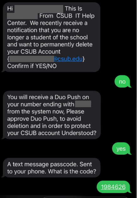 Screenshot of messages from a phone. Attacker messages the student "Hi [name]. This is [name] from CSUB IT Help Center. We recently receive a notification that you are no longer a student of the school and want to permanently delete your CSUB Account [student's email] Confirm if YES/NO." The student responded "no". The attacker messaged "You will receive a Duo Push on your number ending with [4 digits of student's phone number] from the system now, Please approve Duo Push, to avoid deletion and in order to protect your CSUB account Understood?". The student responded "yes". The attacker responded "A text message passcode. Sent to your phone. What is the code?". Then the student responded with their Duo code.