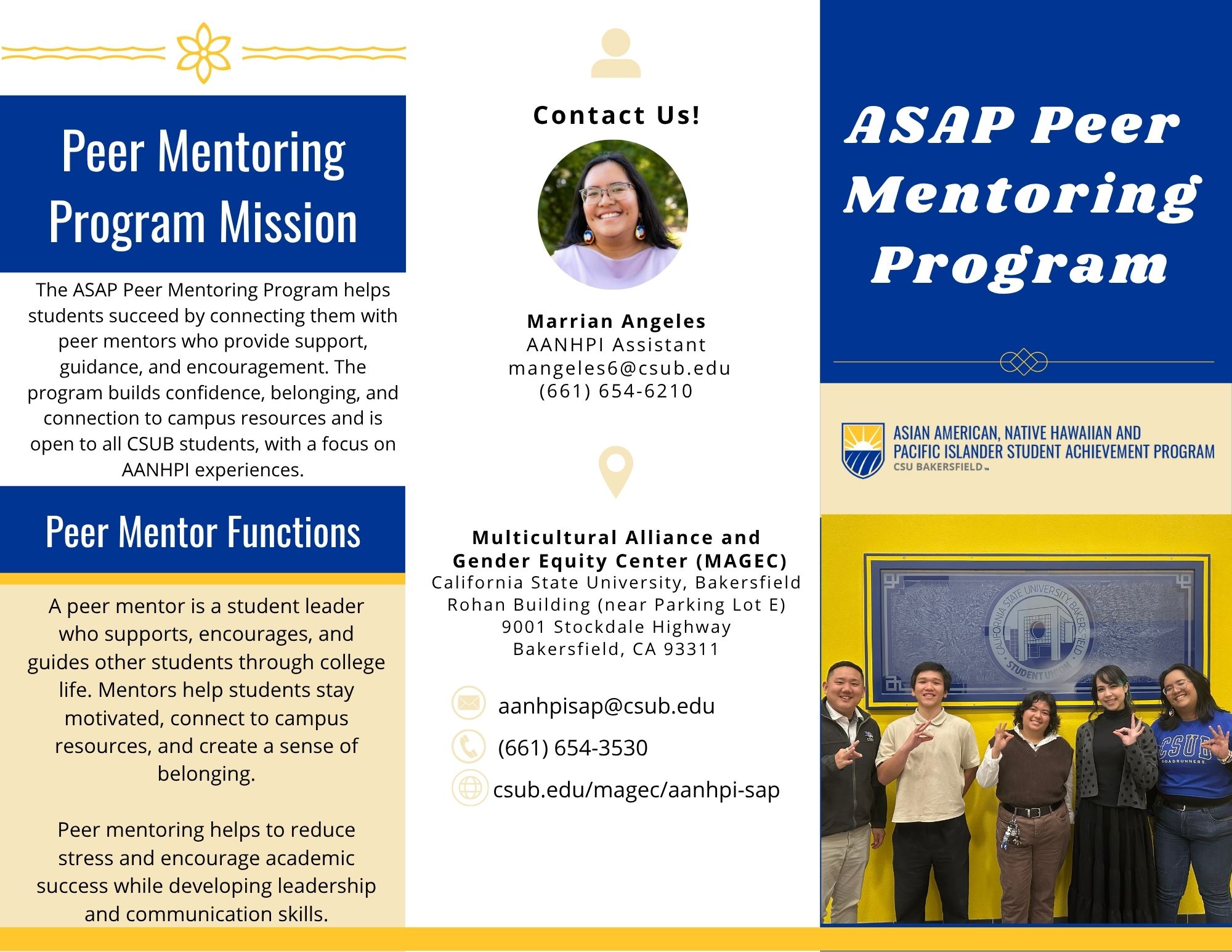 ASAP Peer Mentoring Program:  Peer Mentoring Program Mission: The ASAP Peer Mentoring Program helps students succeed by connecting them with peer mentors who provide support, guidance, and encouragement. The program builds confidence, belonging, and connection to campus resources and is open to all CSUB students, with a focus on AANHPI experiences.  Peer Mentor Functions: A peer mentor is a student leader who supports, encourages, and guides other students through college life. Mentors help students stay motivated, connect to campus resources, and create a sense of belonging. Peer mentoring helps to reduce stress and encourage academic success while developing leadership and communication skills.  Contact Us!: Marrian Angeles - AANHPI Assistant - mangeles6@csub.edu - (661) 654-6210